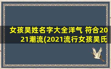 女孩吴姓名字大全洋气 符合2021潮流(2021流行女孩吴氏名字大全，个个洋气，让宝宝与众不同！)